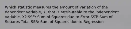 Which statistic measures the amount of variation of the dependent variable, Y, that is attributable to the independent variable, X? SSE: Sum of Squares due to Error SST: Sum of Squares Total SSR: Sum of Squares due to Regression