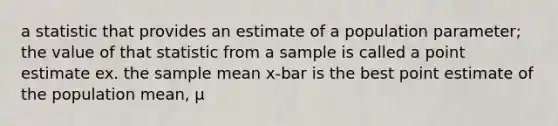 a statistic that provides an estimate of a population parameter; the value of that statistic from a sample is called a point estimate ex. the sample mean x-bar is the best point estimate of the population mean, μ