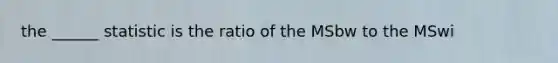 the ______ statistic is the ratio of the MSbw to the MSwi