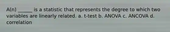 A(n) ______ is a statistic that represents the degree to which two variables are linearly related. a. t-test b. ANOVA c. ANCOVA d. correlation