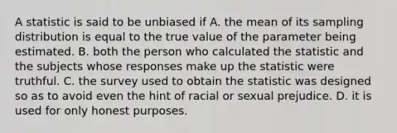 A statistic is said to be unbiased if A. the mean of its sampling distribution is equal to the true value of the parameter being estimated. B. both the person who calculated the statistic and the subjects whose responses make up the statistic were truthful. C. the survey used to obtain the statistic was designed so as to avoid even the hint of racial or sexual prejudice. D. it is used for only honest purposes.