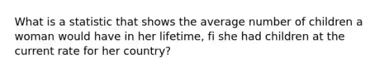 What is a statistic that shows the average number of children a woman would have in her lifetime, fi she had children at the current rate for her country?