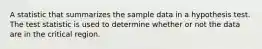 A statistic that summarizes the sample data in a hypothesis test. The test statistic is used to determine whether or not the data are in the critical region.