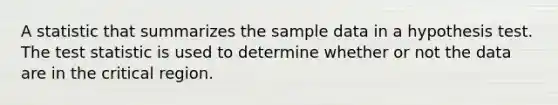 A statistic that summarizes the sample data in a hypothesis test. The test statistic is used to determine whether or not the data are in the critical region.