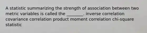 A statistic summarizing the strength of association between two metric variables is called the ________. inverse correlation covariance correlation product moment correlation chi-square statistic