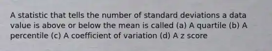 A statistic that tells the number of <a href='https://www.questionai.com/knowledge/kqGUr1Cldy-standard-deviation' class='anchor-knowledge'>standard deviation</a>s a data value is above or below the mean is called (a) A quartile (b) A percentile (c) A <a href='https://www.questionai.com/knowledge/kJCjg6fvaq-coefficient-of-variation' class='anchor-knowledge'>coefficient of variation</a> (d) A <a href='https://www.questionai.com/knowledge/kIHl8zoOXx-z-score' class='anchor-knowledge'>z score</a>