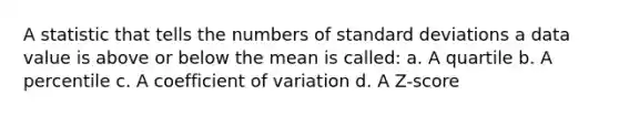 A statistic that tells the numbers of standard deviations a data value is above or below the mean is called: a. A quartile b. A percentile c. A coefficient of variation d. A Z-score