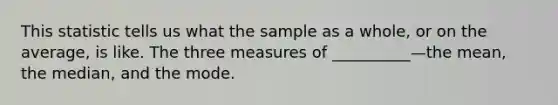 This statistic tells us what the sample as a whole, or on the average, is like. The three measures of __________—the mean, the median, and the mode.