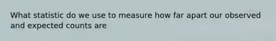 What statistic do we use to measure how far apart our observed and expected counts are