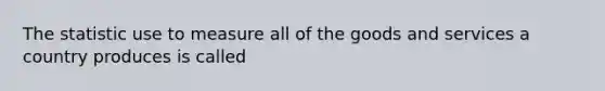 The statistic use to measure all of the goods and services a country produces is called