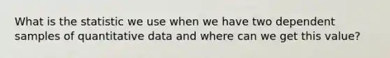 What is the statistic we use when we have two dependent samples of quantitative data and where can we get this value?