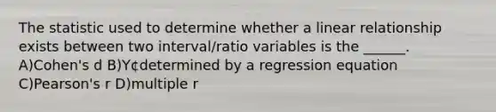 The statistic used to determine whether a linear relationship exists between two interval/ratio variables is the ______. A)Cohen's d B)Y¢determined by a regression equation C)Pearson's r D)multiple r