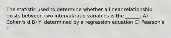 The statistic used to determine whether a linear relationship exists between two interval/ratio variables is the ______. A) Cohen's d B) Y′ determined by a regression equation C) Pearson's r