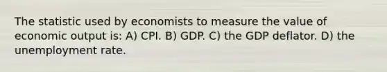 The statistic used by economists to measure the value of economic output is: A) CPI. B) GDP. C) the GDP deflator. D) the unemployment rate.