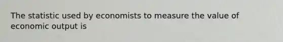 The statistic used by economists to measure the value of economic output is