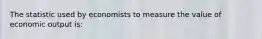 The statistic used by economists to measure the value of economic output is: