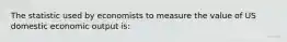 The statistic used by economists to measure the value of US domestic economic output is: