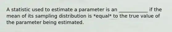 A statistic used to estimate a parameter is an ____________ if the mean of its sampling distribution is *equal* to the true value of the parameter being estimated.