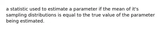 a statistic used to estimate a parameter if the mean of it's sampling distributions is equal to the true value of the parameter being estimated.