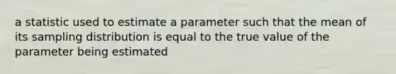 a statistic used to estimate a parameter such that the mean of its sampling distribution is equal to the true value of the parameter being estimated