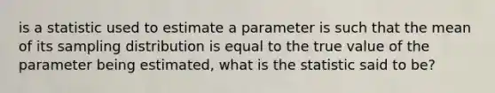 is a statistic used to estimate a parameter is such that the mean of its sampling distribution is equal to the true value of the parameter being estimated, what is the statistic said to be?