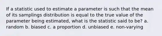 If a statistic used to estimate a parameter is such that the mean of its samplings distribution is equal to the true value of the parameter being estimated, what is the statistic said to be? a. random b. biased c. a proportion d. unbiased e. non-varying