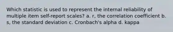 Which statistic is used to represent the internal reliability of multiple item self-report scales? a. r, the correlation coefficient b. s, the standard deviation c. Cronbach's alpha d. kappa