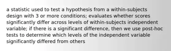 a statistic used to test a hypothesis from a within-subjects design with 3 or more conditions; evaluates whether scores significantly differ across levels of within-subjects independent variable; if there is a significant difference, then we use post-hoc tests to determine which levels of the independent variable significantly differed from others