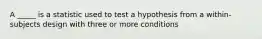 A _____ is a statistic used to test a hypothesis from a within-subjects design with three or more conditions