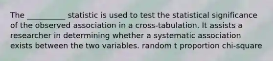 The __________ statistic is used to test the statistical significance of the observed association in a cross-tabulation. It assists a researcher in determining whether a systematic association exists between the two variables. random t proportion chi-square