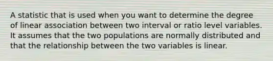 A statistic that is used when you want to determine the degree of linear association between two interval or ratio level variables. It assumes that the two populations are normally distributed and that the relationship between the two variables is linear.