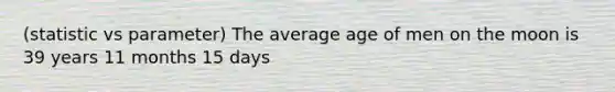 (statistic vs parameter) The average age of men on the moon is 39 years 11 months 15 days