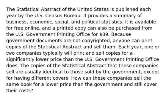 The Statistical Abstract of the United States is published each year by the U.S. Census Bureau. It provides a summary of​ business, economic,​ social, and political statistics. It is available for free​ online, and a printed copy can also be purchased from the U.S. Government Printing Office for​ 39. Because government documents are not​ copyrighted, anyone can print copies of the Statistical Abstract and sell them. Each​ year, one or two companies typically will print and sell copies for a significantly lower price than the U.S. Government Printing Office does. The copies of the Statistical Abstract that these companies sell are usually identical to those sold by the​ government, except for having different covers. How can these companies sell the same book for a lower price than the government and still cover their​ costs?