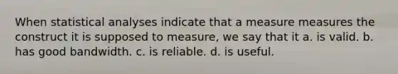 When statistical analyses indicate that a measure measures the construct it is supposed to measure, we say that it a. is valid. b. has good bandwidth. c. is reliable. d. is useful.