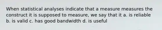 When statistical analyses indicate that a measure measures the construct it is supposed to measure, we say that it a. is reliable b. is valid c. has good bandwidth d. is useful