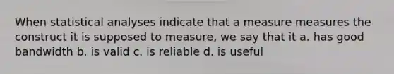 When statistical analyses indicate that a measure measures the construct it is supposed to measure, we say that it a. has good bandwidth b. is valid c. is reliable d. is useful