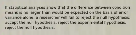 If statistical analyses show that the difference between condition means is no larger than would be expected on the basis of error variance alone, a researcher will fail to reject the null hypothesis. accept the null hypothesis. reject the experimental hypothesis. reject the null hypothesis.