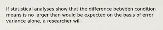 If statistical analyses show that the difference between condition means is no larger than would be expected on the basis of error variance alone, a researcher will