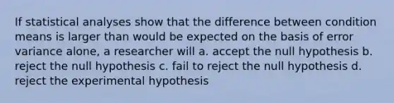 If statistical analyses show that the difference between condition means is larger than would be expected on the basis of error variance alone, a researcher will a. accept the null hypothesis b. reject the null hypothesis c. fail to reject the null hypothesis d. reject the experimental hypothesis