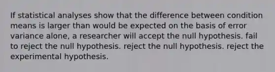 If statistical analyses show that the difference between condition means is larger than would be expected on the basis of error variance alone, a researcher will accept the null hypothesis. fail to reject the null hypothesis. reject the null hypothesis. reject the experimental hypothesis.