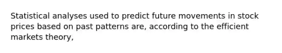 Statistical analyses used to predict future movements in stock prices based on past patterns are, according to the efficient markets theory,