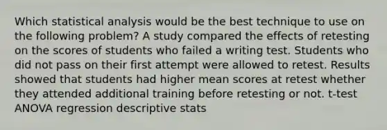 Which statistical analysis would be the best technique to use on the following problem? A study compared the effects of retesting on the scores of students who failed a writing test. Students who did not pass on their first attempt were allowed to retest. Results showed that students had higher mean scores at retest whether they attended additional training before retesting or not. t-test ANOVA regression descriptive stats