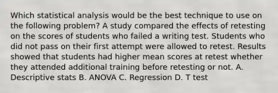 Which statistical analysis would be the best technique to use on the following problem? A study compared the effects of retesting on the scores of students who failed a writing test. Students who did not pass on their first attempt were allowed to retest. Results showed that students had higher mean scores at retest whether they attended additional training before retesting or not. A. Descriptive stats B. ANOVA C. Regression D. T test