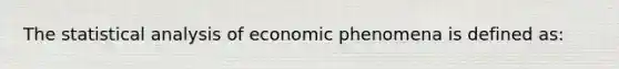 The statistical analysis of economic phenomena is defined as: