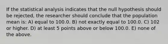 If the statistical analysis indicates that the null hypothesis should be rejected, the researcher should conclude that the population mean is: A) equal to 100.0. B) not exactly equal to 100.0. C) 102 or higher. D) at least 5 points above or below 100.0. E) none of the above.