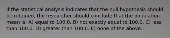 If the statistical analysis indicates that the null hypothesis should be retained, the researcher should conclude that the population mean is: A) equal to 100.0. B) not exactly equal to 100.0. C) less than 100.0. D) greater than 100.0. E) none of the above.