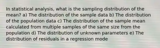 In statistical analysis, what is the sampling distribution of the mean? a) The distribution of the sample data b) The distribution of the population data c) The distribution of the sample mean calculated from multiple samples of the same size from the population d) The distribution of unknown parameters e) The distribution of residuals in a regression mode