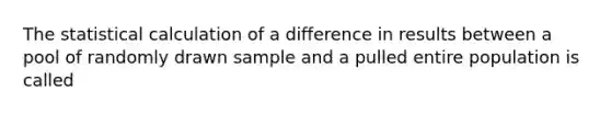 The statistical calculation of a difference in results between a pool of randomly drawn sample and a pulled entire population is called