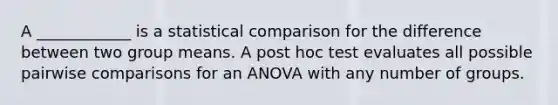 A ____________ is a statistical comparison for the difference between two group means. A post hoc test evaluates all possible pairwise comparisons for an ANOVA with any number of groups.