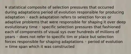 ¥ statistical composite of selection pressures that occurred during adaptations period of evolution responsible for producing adaptation ◦ each adaptation refers to selection forces or adaptive problems that were responsible for shaping it over deep evolutionary time ◦ specific selection pressures that fashioned each of components of visual sys over hundreds of millions of years ◦ does not refer to specific tim or place but selection forces responsible for shaping adaptations ◦ period of evolution = time span which it was constructed